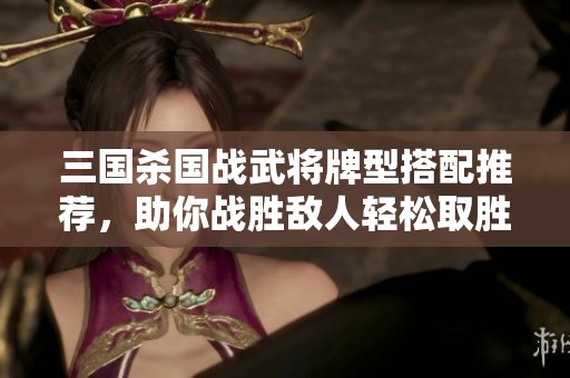 三国杀国战武将牌型搭配推荐，助你战胜敌人轻松取胜技巧分享