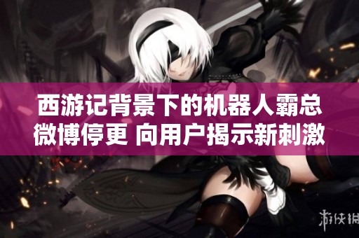 西游记背景下的机器人霸总微博停更 向用户揭示新刺激体验的未来探索