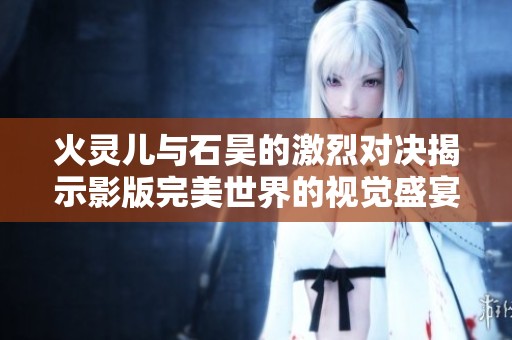 火灵儿与石昊的激烈对决揭示影版完美世界的视觉盛宴带来的震撼体验