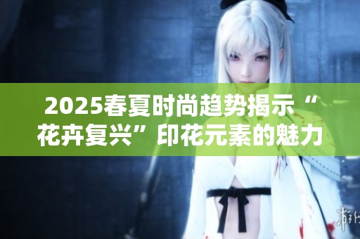 2025春夏时尚趋势揭示“花卉复兴”印花元素的魅力与创新设计