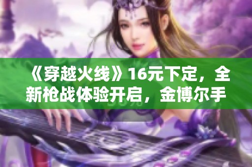 《穿越火线》16元下定，全新枪战体验开启，金博尔手游带你领略激情对战！
