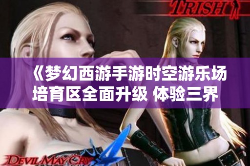 《梦幻西游手游时空游乐场培育区全面升级 体验三界生活的全新乐趣与精彩》