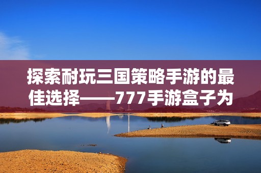 探索耐玩三国策略手游的最佳选择——777手游盒子为您推荐的精彩游戏合集