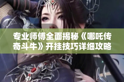 专业师傅全面揭秘《哪吒传奇斗牛》开挂技巧详细攻略与实用建议