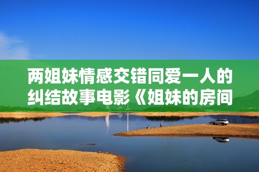 两姐妹情感交错同爱一人的纠结故事电影《姐妹的房间》即将上映
