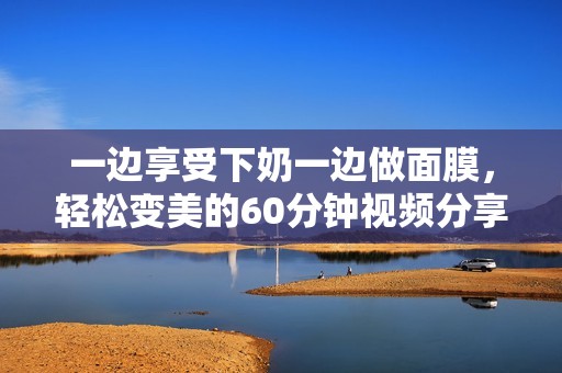 一边享受下奶一边做面膜，轻松变美的60分钟视频分享