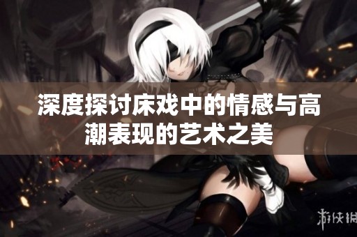 深度探讨床戏中的情感与高潮表现的艺术之美