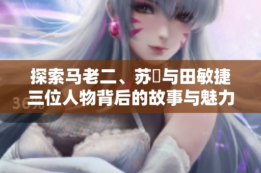 探索马老二、苏玥与田敏捷三位人物背后的故事与魅力