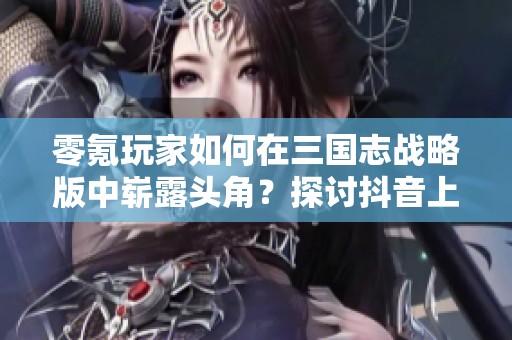 零氪玩家如何在三国志战略版中崭露头角？探讨抖音上的实用技巧与策略