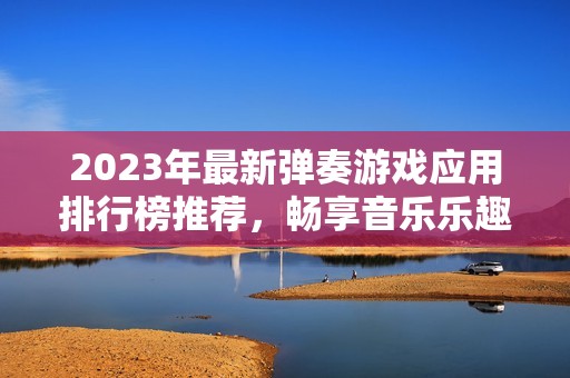 2023年最新弹奏游戏应用排行榜推荐，畅享音乐乐趣与游戏体验的完美结合