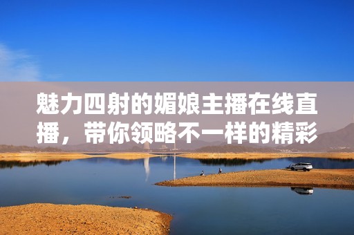 魅力四射的媚娘主播在线直播，带你领略不一样的精彩世界