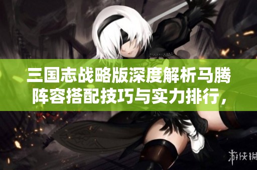 三国志战略版深度解析马腾阵容搭配技巧与实力排行，助你轻松赢取胜利