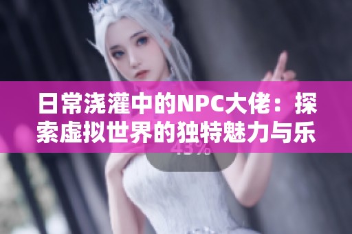 日常浇灌中的NPC大佬：探索虚拟世界的独特魅力与乐趣