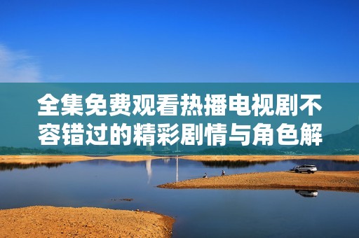 全集免费观看热播电视剧不容错过的精彩剧情与角色解析