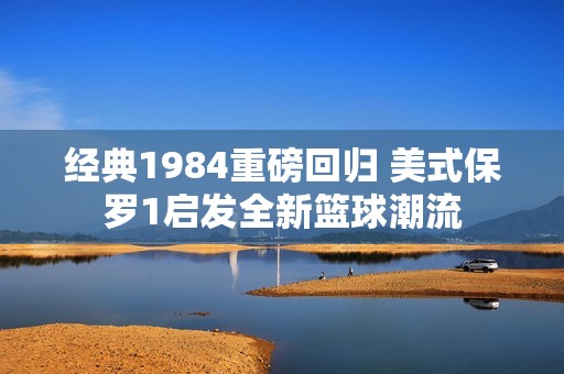 经典1984重磅回归 美式保罗1启发全新篮球潮流