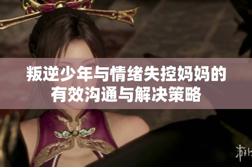 叛逆少年与情绪失控妈妈的有效沟通与解决策略