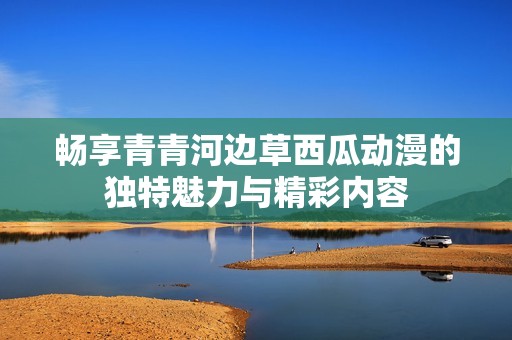 畅享青青河边草西瓜动漫的独特魅力与精彩内容