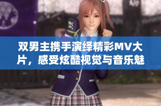 双男主携手演绎精彩MV大片，感受炫酷视觉与音乐魅力
