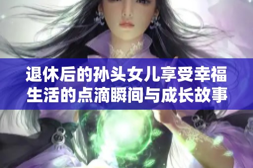 退休后的孙头女儿享受幸福生活的点滴瞬间与成长故事