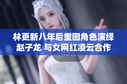 林更新八年后重回角色演绎赵子龙 与女网红凌云合作却因功底不佳被重写
