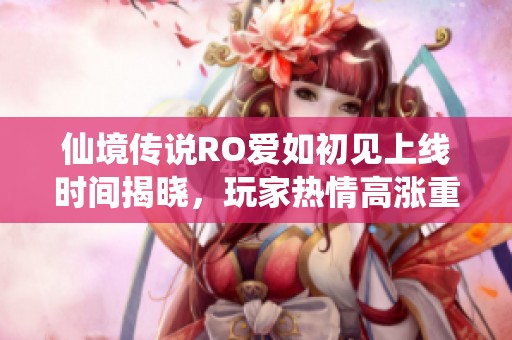 仙境传说RO爱如初见上线时间揭晓，玩家热情高涨重温经典梦幻时刻