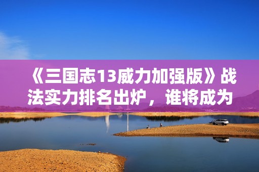 《三国志13威力加强版》战法实力排名出炉，谁将成为游戏中的绝对霸主