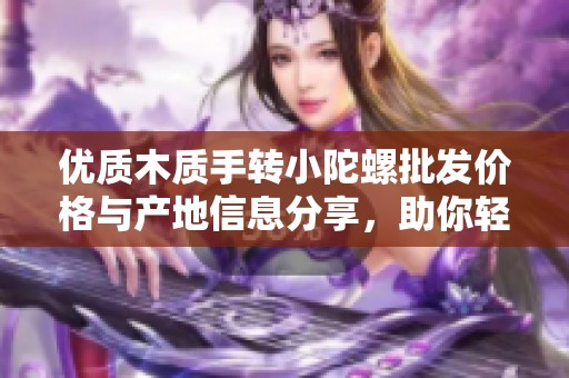 优质木质手转小陀螺批发价格与产地信息分享，助你轻松选购心仪商品