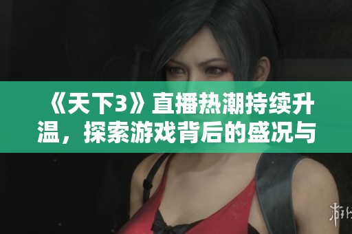 《天下3》直播热潮持续升温，探索游戏背后的盛况与玩家互动体验