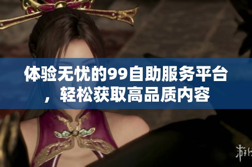体验无忧的99自助服务平台，轻松获取高品质内容