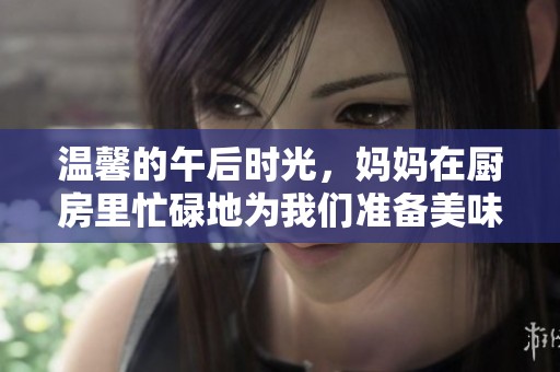 温馨的午后时光，妈妈在厨房里忙碌地为我们准备美味佳肴
