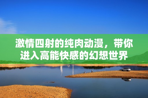 激情四射的纯肉动漫，带你进入高能快感的幻想世界