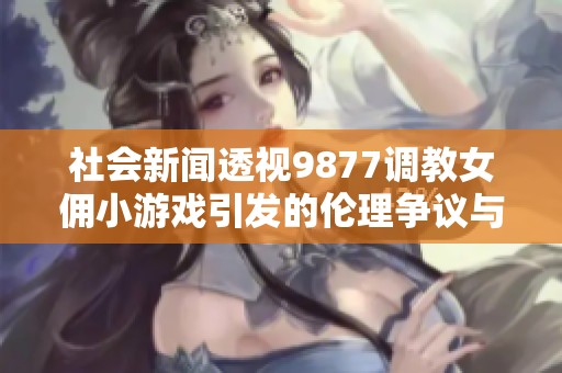 社会新闻透视9877调教女佣小游戏引发的伦理争议与社会反响