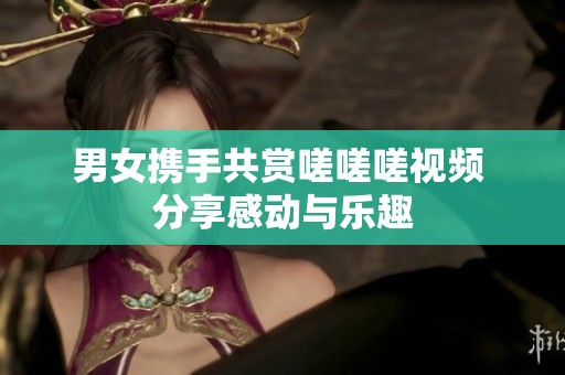 男女携手共赏嗟嗟嗟视频 分享感动与乐趣