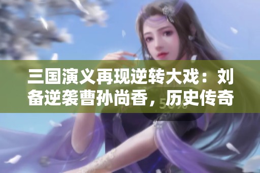 三国演义再现逆转大戏：刘备逆袭曹孙尚香，历史传奇再添精彩篇章
