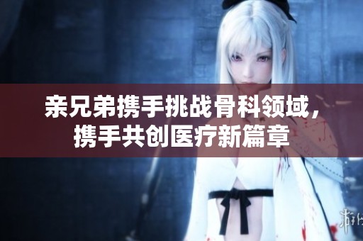 亲兄弟携手挑战骨科领域，携手共创医疗新篇章
