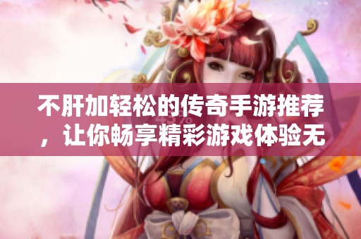 不肝加轻松的传奇手游推荐，让你畅享精彩游戏体验无压力的最佳选择！