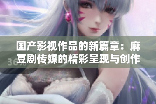 国产影视作品的新篇章：麻豆剧传媒的精彩呈现与创作探索