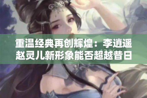 重温经典再创辉煌：李逍遥赵灵儿新形象能否超越昔日经典引发热议