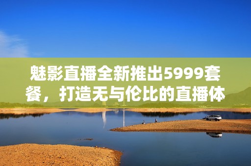 魅影直播全新推出5999套餐，打造无与伦比的直播体验！