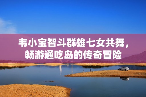 韦小宝智斗群雄七女共舞，畅游通吃岛的传奇冒险