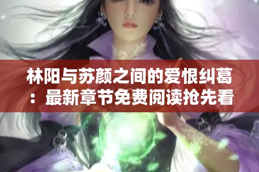 林阳与苏颜之间的爱恨纠葛：最新章节免费阅读抢先看！