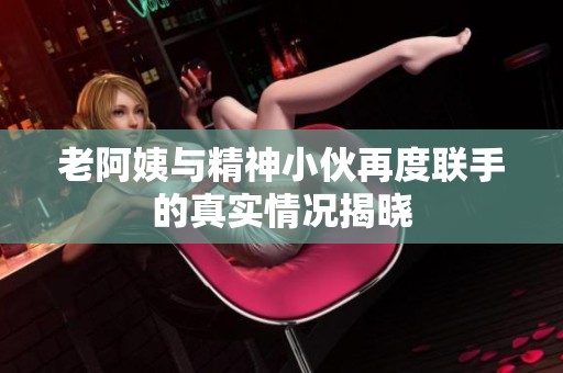 老阿姨与精神小伙再度联手的真实情况揭晓