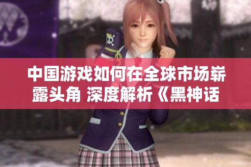 中国游戏如何在全球市场崭露头角 深度解析《黑神话悟空》与《白色孤雾》的成功秘诀