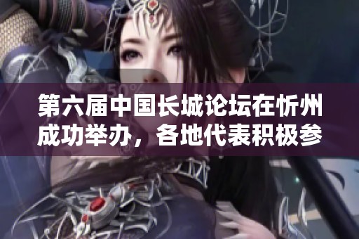 第六届中国长城论坛在忻州成功举办，各地代表积极参与取得丰硕成果
