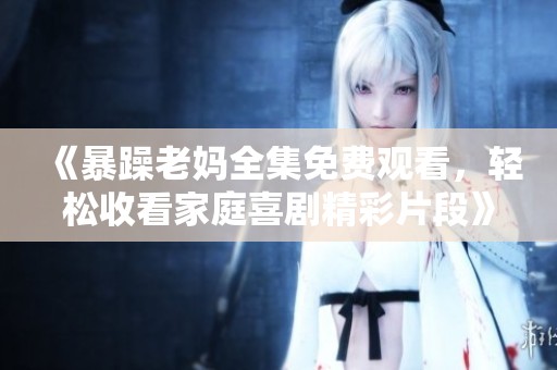 《暴躁老妈全集免费观看，轻松收看家庭喜剧精彩片段》