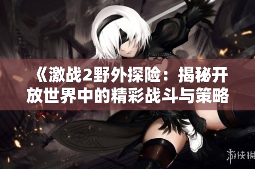 《激战2野外探险：揭秘开放世界中的精彩战斗与策略》