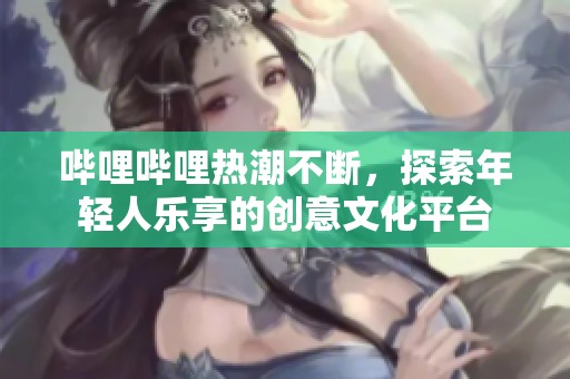 哔哩哔哩热潮不断，探索年轻人乐享的创意文化平台