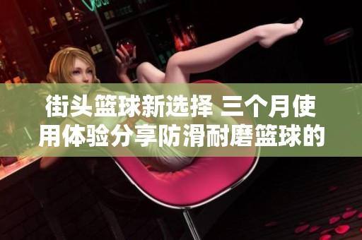 街头篮球新选择 三个月使用体验分享防滑耐磨篮球的优势与性能