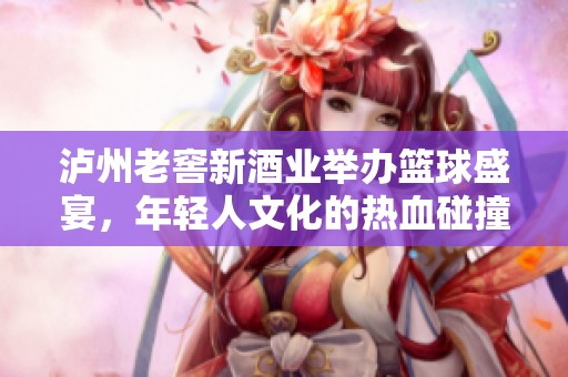 泸州老窖新酒业举办篮球盛宴，年轻人文化的热血碰撞再度上演