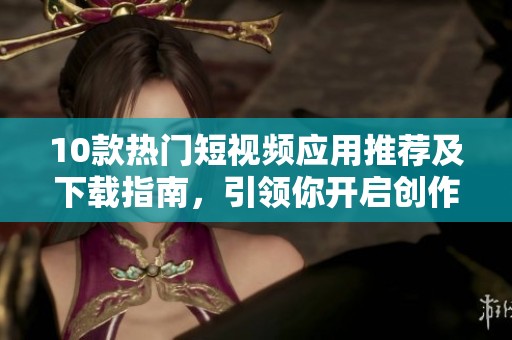 10款热门短视频应用推荐及下载指南，引领你开启创作之旅